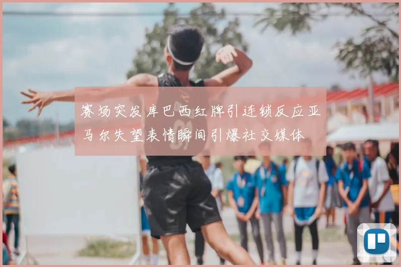 赛场突发库巴西红牌引连锁反应亚马尔失望表情瞬间引爆社交媒体