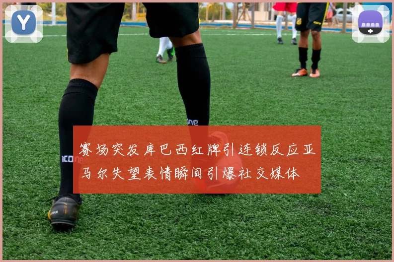 赛场突发库巴西红牌引连锁反应亚马尔失望表情瞬间引爆社交媒体
