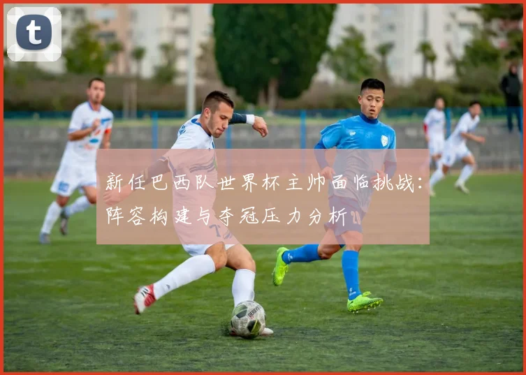 新任巴西队世界杯主帅面临挑战：阵容构建与夺冠压力分析